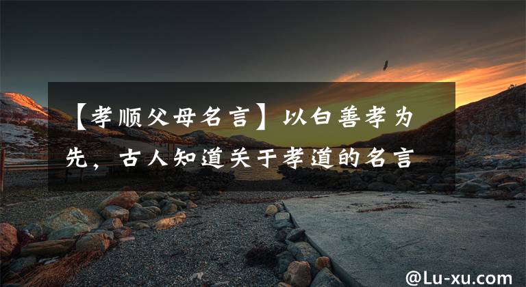 【孝顺父母名言】以白善孝为先，古人知道关于孝道的名言吗？文章配图