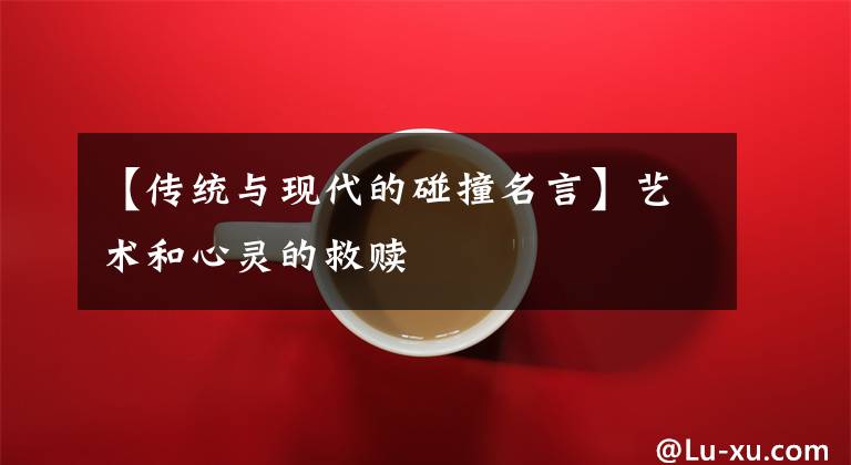 【传统与现代的碰撞名言】艺术和心灵的救赎文章配图