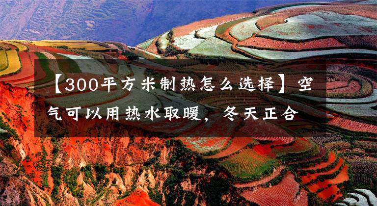 【300平方米制热怎么选择】空气可以用热水取暖，冬天正合适