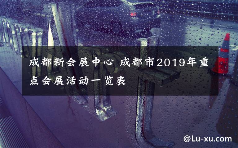 成都新会展中心 成都市2019年重点会展活动一览表