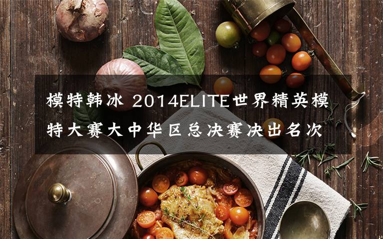 模特韩冰 2014ELITE世界精英模特大赛大中华区总决赛决出名次