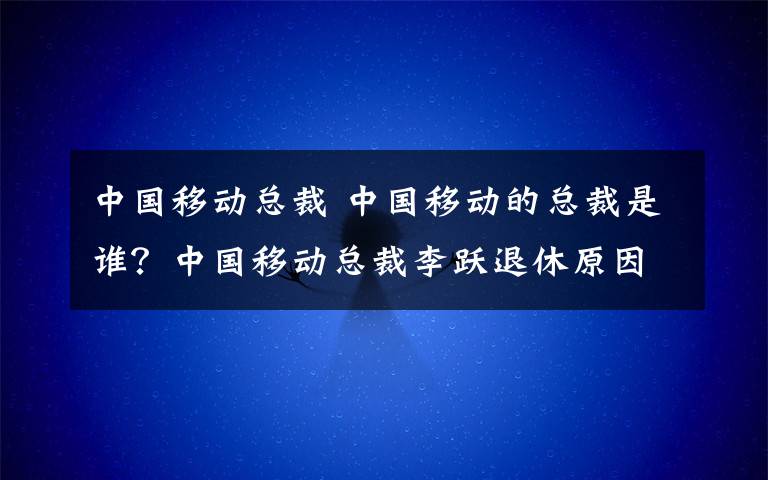 中国移动总裁 中国移动的总裁是谁？中国移动总裁李跃退休原因及李跃简历