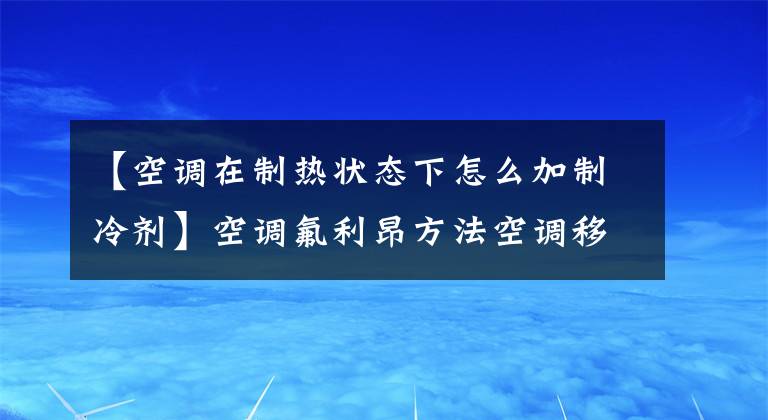 【空调在制热状态下怎么加制冷剂】空调氟利昂方法空调移动器注意事项