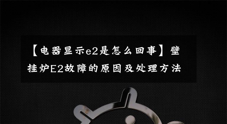 【电器显示e2是怎么回事】壁挂炉E2故障的原因及处理方法？壁挂炉厂文章配图