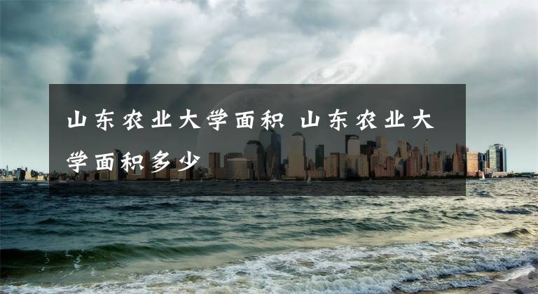 山东农业大学面积 山东农业大学面积多少文章配图