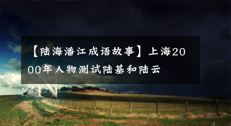 【陆海潘江成语故事】上海2000年人物测试陆基和陆云
