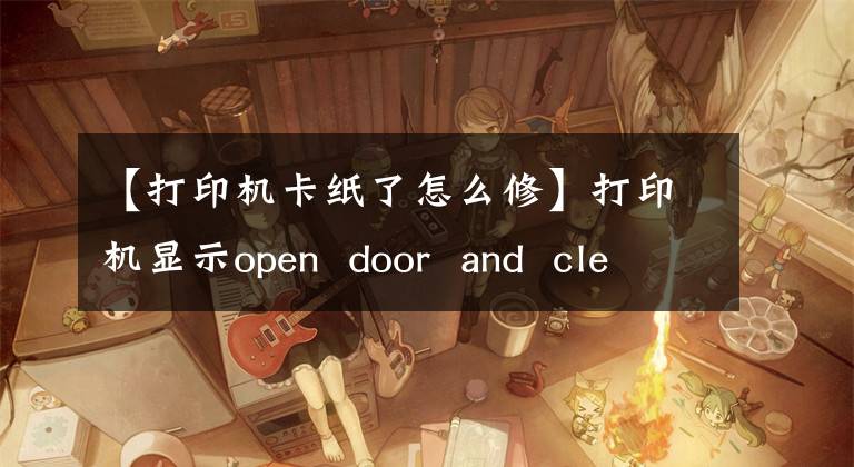 【打印机卡纸了怎么修】打印机显示open door and clean jam