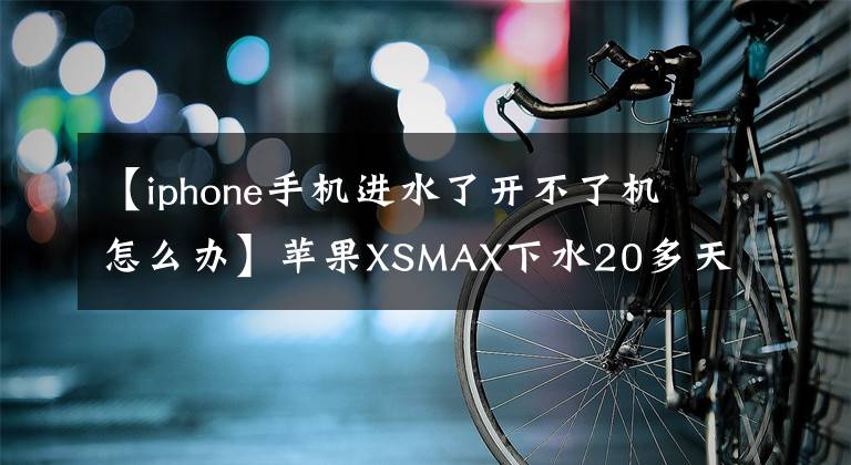【iphone手机进水了开不了机怎么办】苹果XSMAX下水20多天不开机，服务人员开机