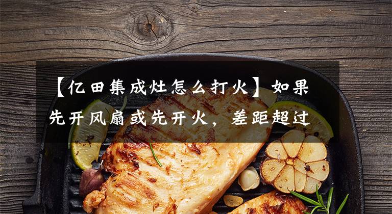 【亿田集成灶怎么打火】如果先开风扇或先开火，差距超过“亿”分。(*译者注：译者注：译者注：译者注)文章配图