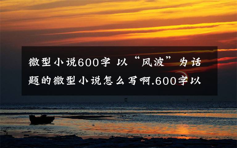 微型小说600字 以“风波”为话题的微型小说怎么写啊.600字以上文章配图