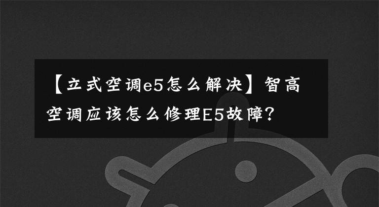 【立式空调e5怎么解决】智高空调应该怎么修理E5故障？文章配图