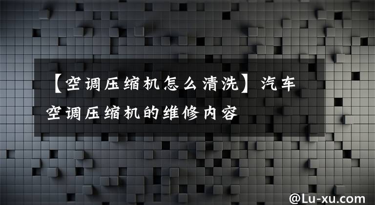 【空调压缩机怎么清洗】汽车空调压缩机的维修内容