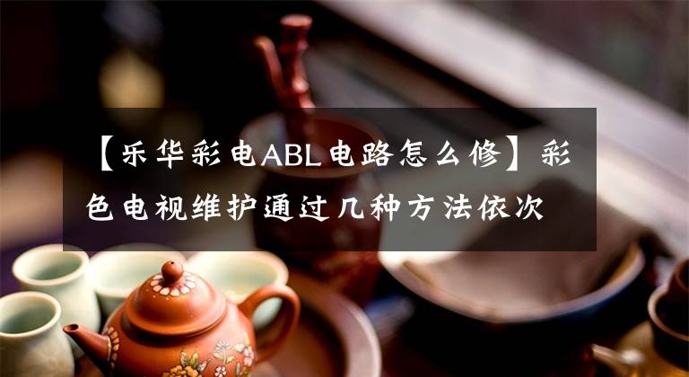 【乐华彩电ABL电路怎么修】彩色电视维护通过几种方法依次查找。