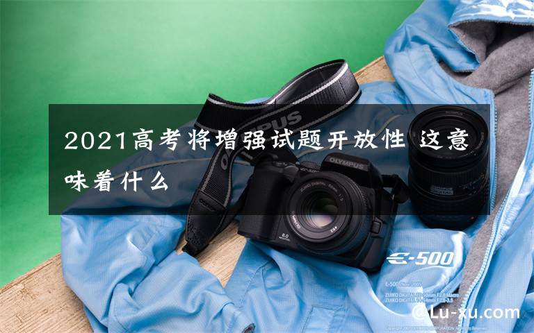 2021高考将增强试题开放性 这意味着什么文章配图
