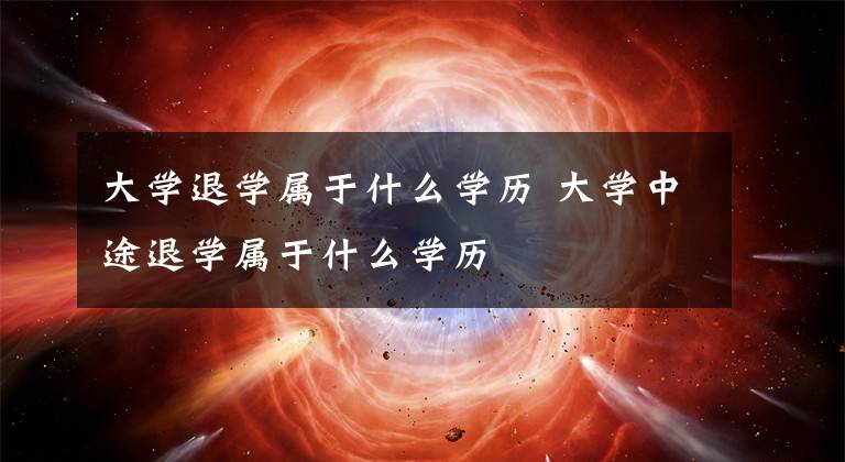 大学退学属于什么学历 大学中途退学属于什么学历文章配图