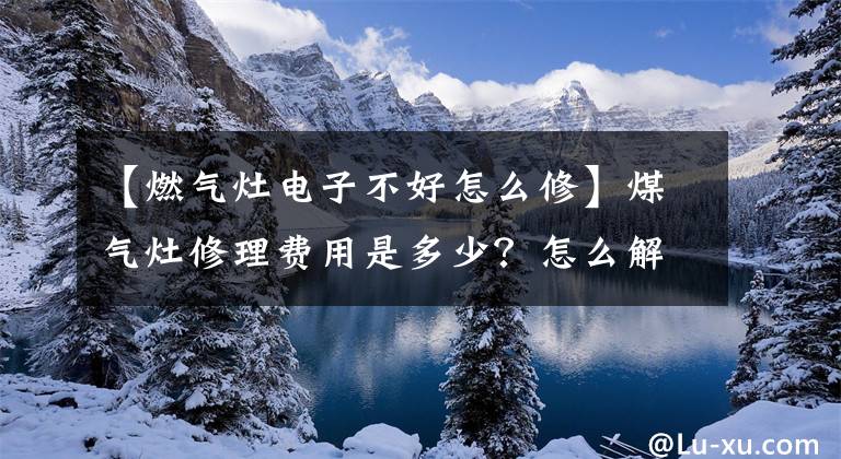 【燃气灶电子不好怎么修】煤气灶修理费用是多少？怎么解决煤气灶问题？