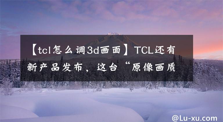 【tcl怎么调3d画面】TCL还有新产品发布，这台“原像画质”电视值得入手。文章配图
