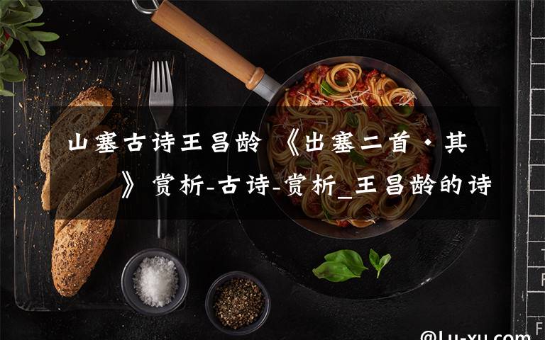 山塞古诗王昌龄 《出塞二首·其一》赏析-古诗-赏析_王昌龄的诗文章配图