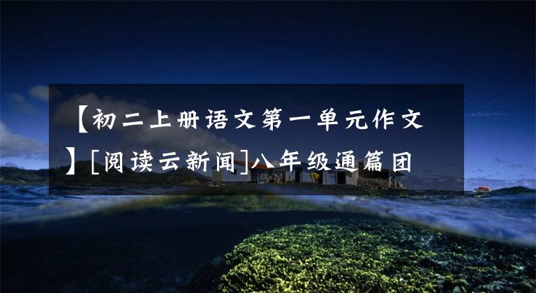 【初二上册语文第一单元作文】[阅读云新闻]八年级通篇团员作文指南，附上优秀的范文！文章配图