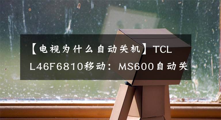 【电视为什么自动关机】TCL  L46F6810移动：MS600自动关机(通病)相遇是天上掉钱。