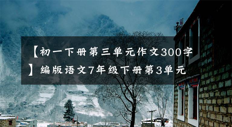 【初一下册第三单元作文300字】编版语文7年级下册第3单元写作《抓住细节》道文解读