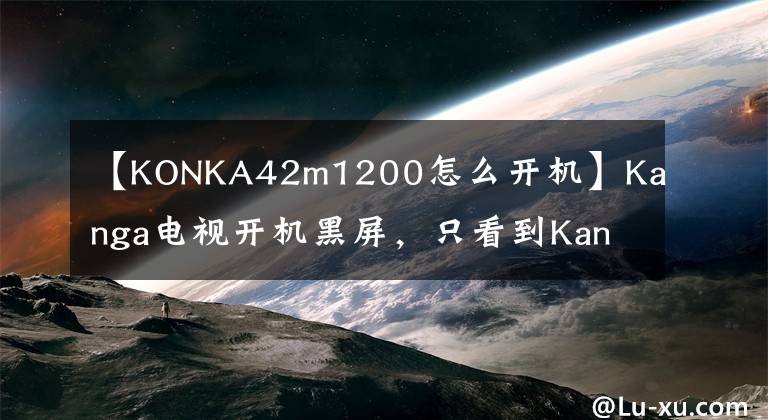 【KONKA42m1200怎么开机】Kanga电视开机黑屏，只看到Kanga两个词，怎么回事？