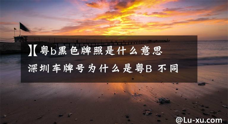 【粤b黑色牌照是什么意思
】深圳车牌号为什么是粤B 不同颜色车牌是什么意思