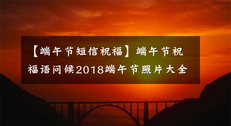 【端午节短信祝福】端午节祝福语问候2018端午节照片大全