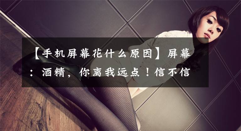 【手机屏幕花什么原因】屏幕：酒精，你离我远点！信不信由你，我成了大脸。文章配图