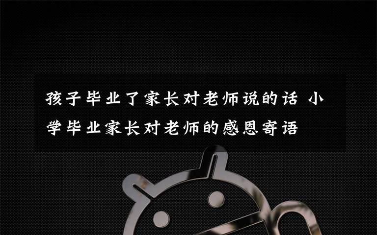 孩子毕业了家长对老师说的话 小学毕业家长对老师的感恩寄语文章配图