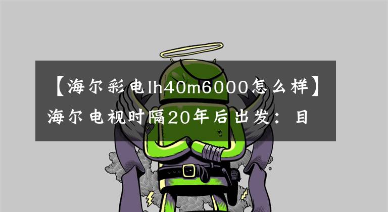 【海尔彩电lh40m6000怎么样】海尔电视时隔20年后出发：目标就是蔡传业第一集团军。文章配图