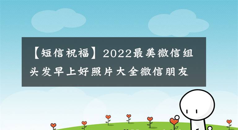 【短信祝福】2022最美微信组头发早上好照片大全微信朋友圈新早上好祝福语短信