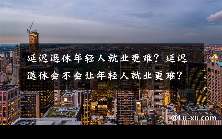 延迟退休年轻人就业更难？延迟退休会不会让年轻人就业更难？文章配图