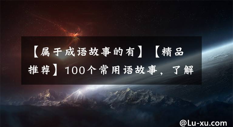 【属于成语故事的有】【精品推荐】100个常用语故事，了解历史可以提高文采，可以慢慢记住。