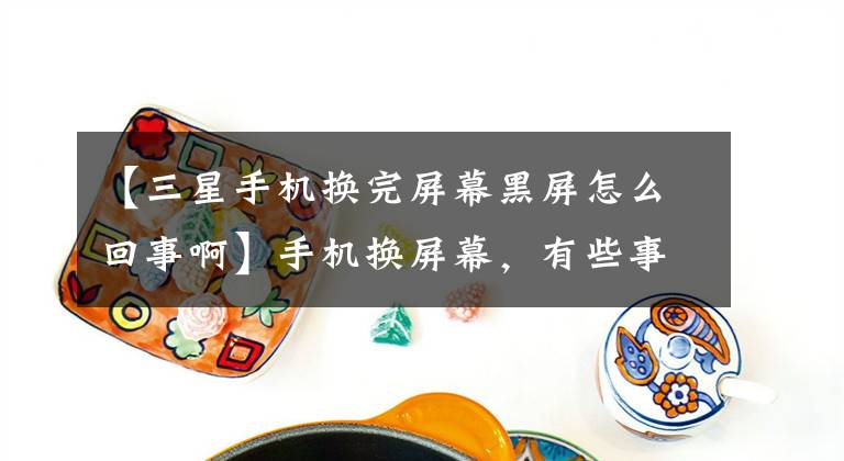 【三星手机换完屏幕黑屏怎么回事啊】手机换屏幕，有些事你需要知道。文章配图