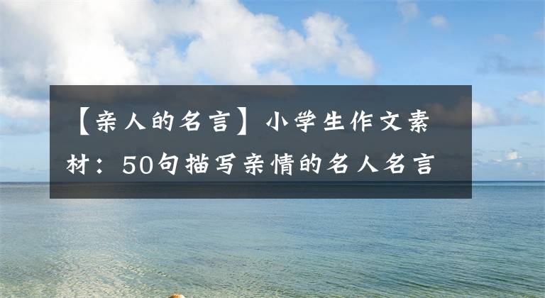 【亲人的名言】小学生作文素材：50句描写亲情的名人名言，用于在作文中提高文采。