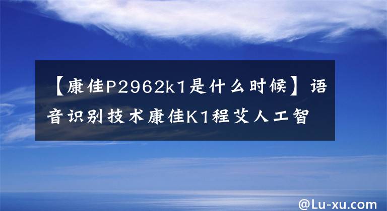 【康佳P2962k1是什么时候】语音识别技术康佳K1程艾人工智能应用nova