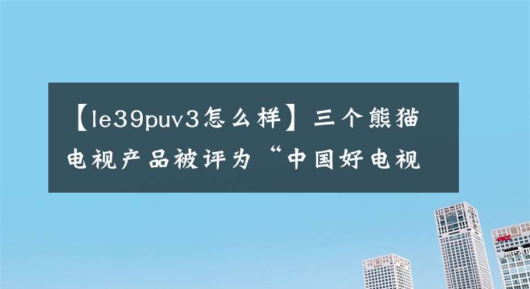 【le39puv3怎么样】三个熊猫电视产品被评为“中国好电视”。