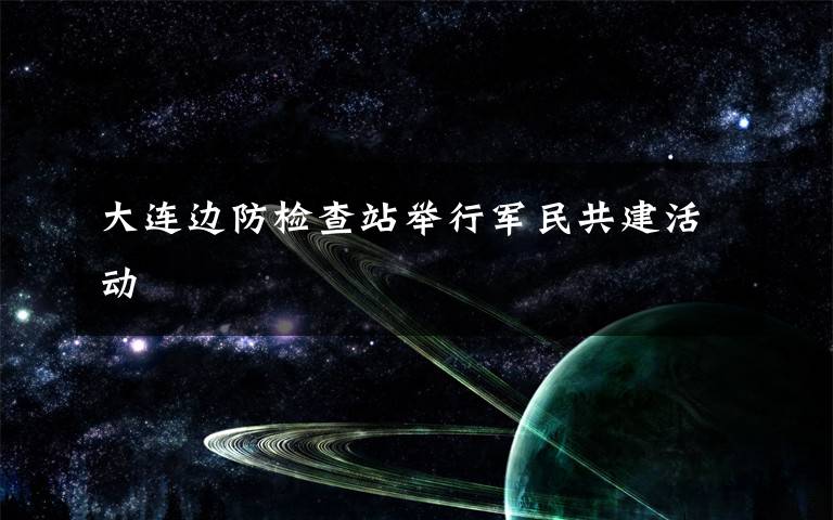 大连边防检查站举行军民共建活动文章配图