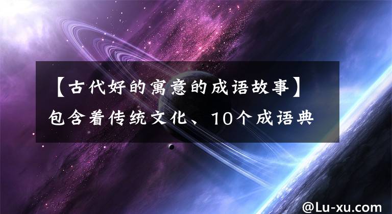 【古代好的寓意的成语故事】包含着传统文化、10个成语典故的由来和寓意