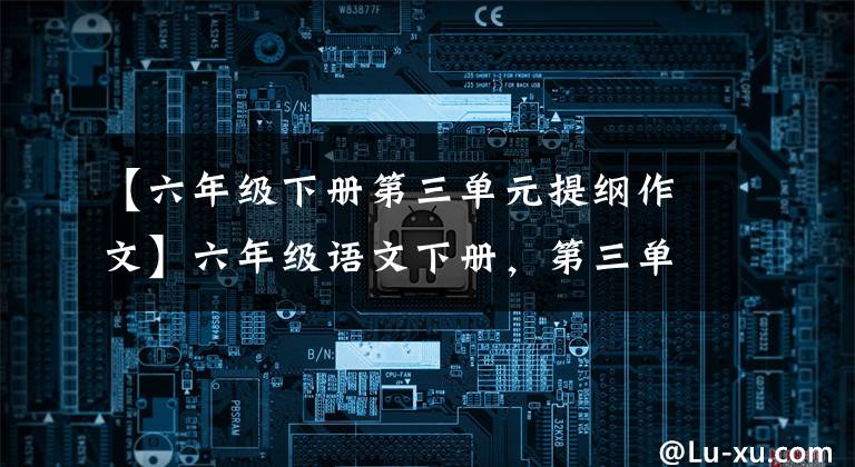 【六年级下册第三单元提纲作文】六年级语文下册，第三单元习作例句，习作及单元复习要点文章配图