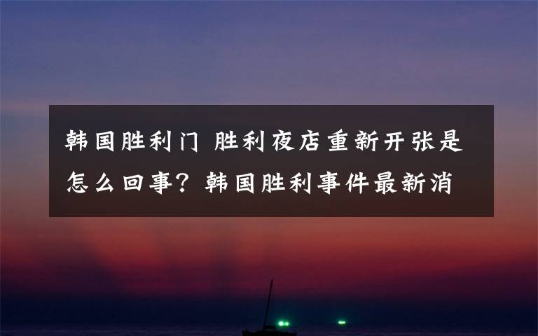 韩国胜利门 胜利夜店重新开张是怎么回事？韩国胜利事件最新消息李胜利无罪