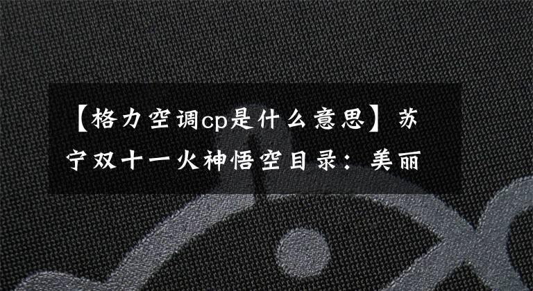 【格力空调cp是什么意思】苏宁双十一火神悟空目录：美丽和格利，这个CP是。文章配图