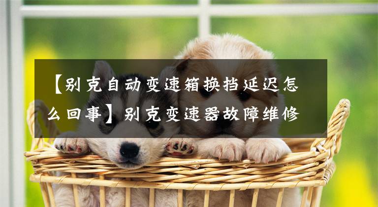 【别克自动变速箱换挡延迟怎么回事】别克变速器故障维修：突然受挫，不坐车怎么解决？坏了修理要多少钱？文章配图