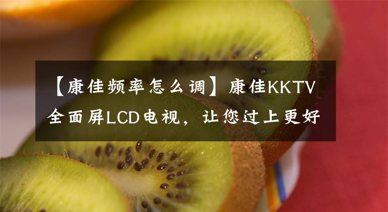 【康佳频率怎么调】康佳KKTV全面屏LCD电视，让您过上更好的家庭生活。文章配图