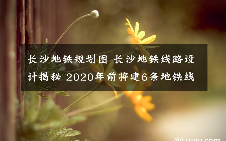 长沙地铁规划图 长沙地铁线路设计揭秘 2020年前将建6条地铁线