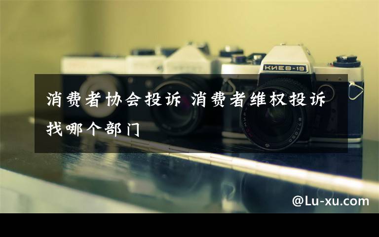 消费者协会投诉 消费者维权投诉找哪个部门文章配图