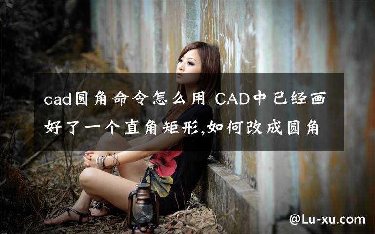 cad圆角命令怎么用 CAD中已经画好了一个直角矩形,如何改成圆角?