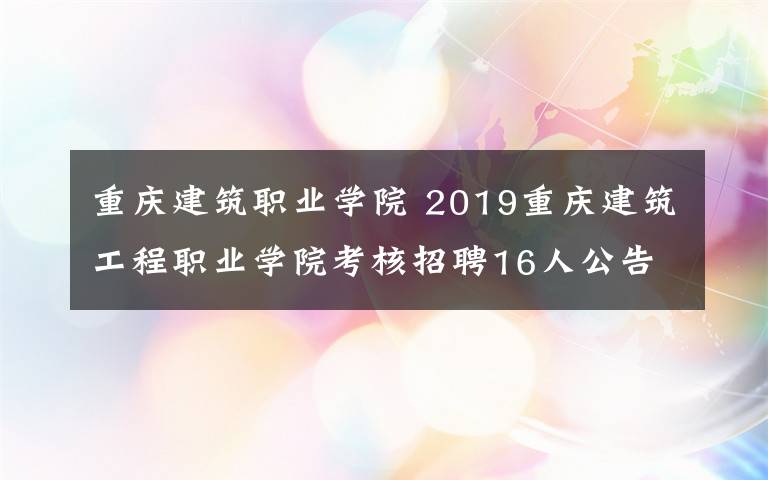 重庆建筑职业学院 2019重庆建筑工程职业学院考核招聘16人公告