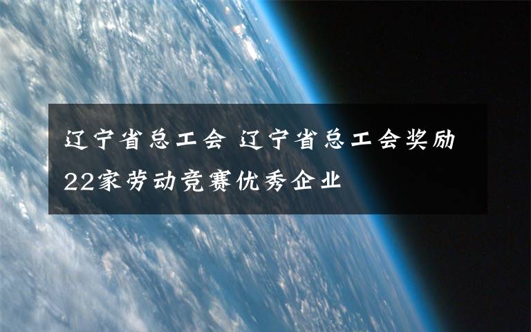 辽宁省总工会 辽宁省总工会奖励22家劳动竞赛优秀企业